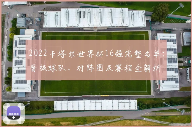 2022卡塔尔世界杯16强完整名单：晋级球队、对阵图及赛程全解析