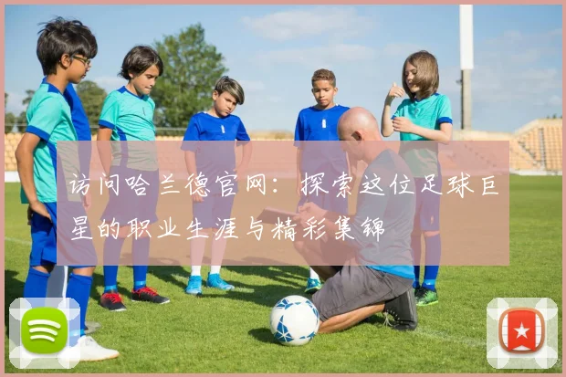 访问哈兰德官网：探索这位足球巨星的职业生涯与精彩集锦