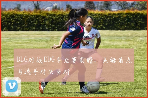 BLG对战EDG季后赛前瞻：关键看点与选手对决分析