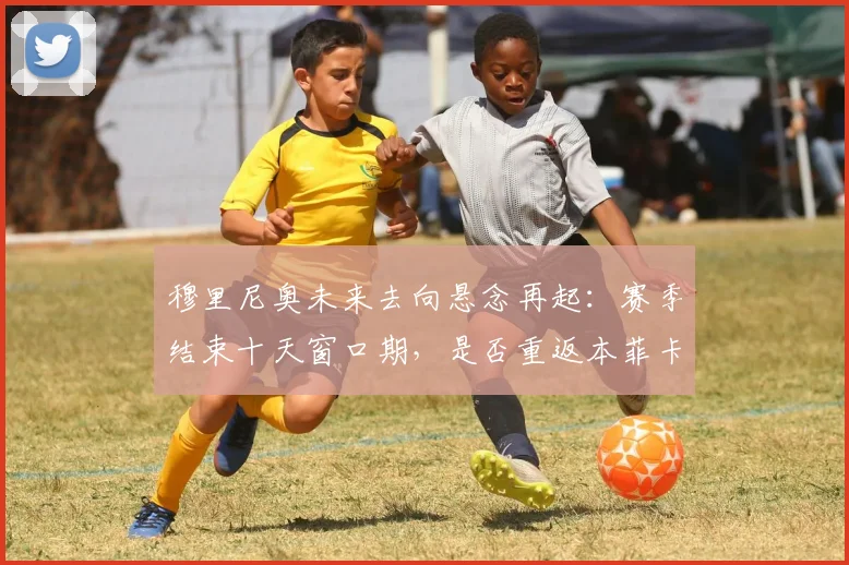 穆里尼奥未来去向悬念再起：赛季结束十天窗口期，是否重返本菲卡成焦点话题