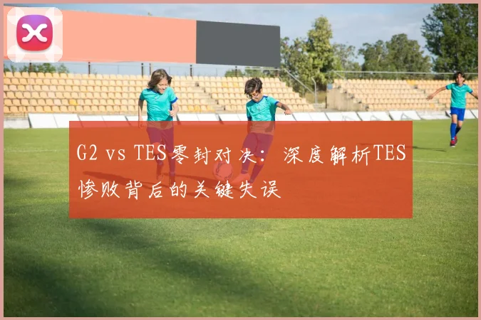 G2 vs TES零封对决：深度解析TES惨败背后的关键失误