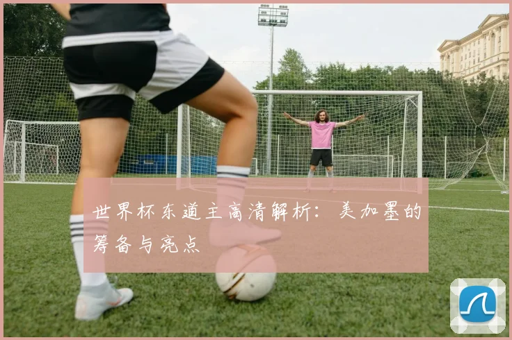 世界杯东道主高清解析：美加墨的筹备与亮点