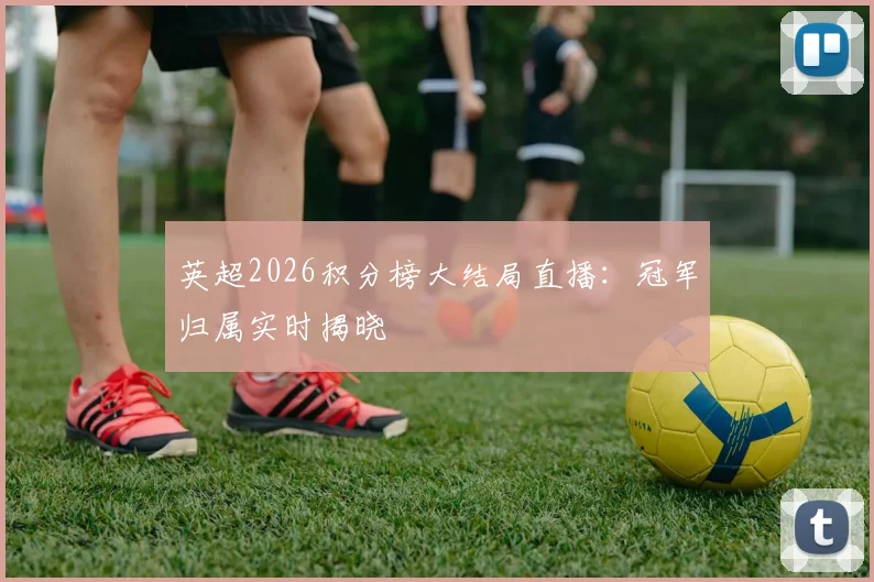 英超2026积分榜大结局直播：冠军归属实时揭晓