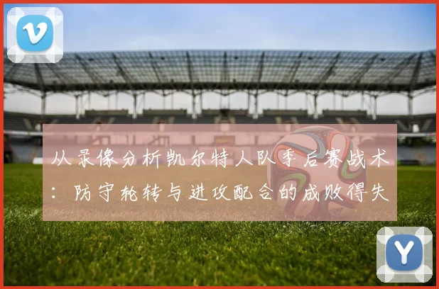 从录像分析凯尔特人队季后赛战术：防守轮转与进攻配合的成败得失