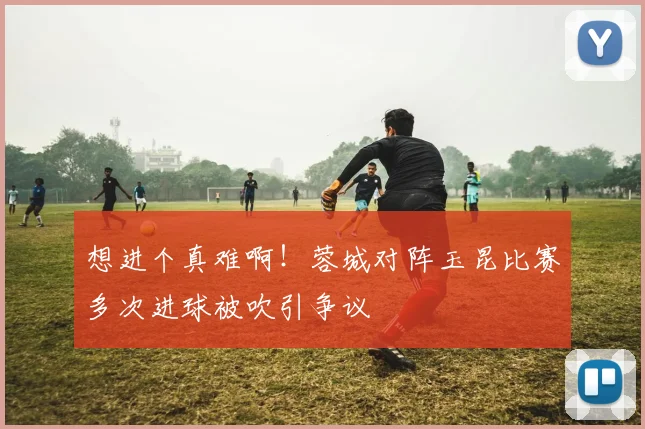 想进个真难啊！蓉城对阵玉昆比赛多次进球被吹引争议