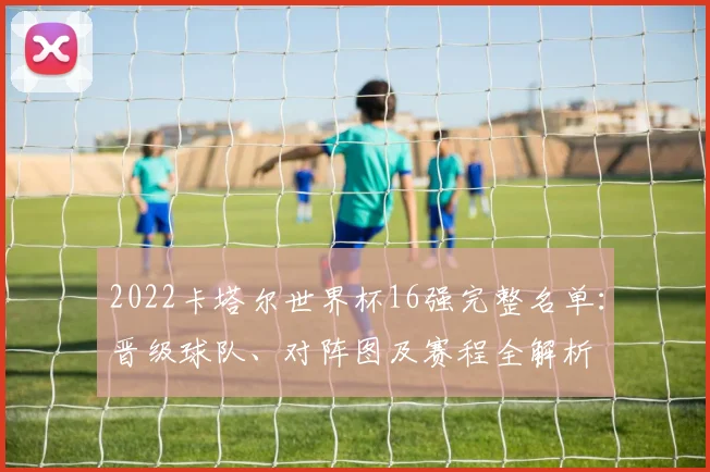 2022卡塔尔世界杯16强完整名单：晋级球队、对阵图及赛程全解析