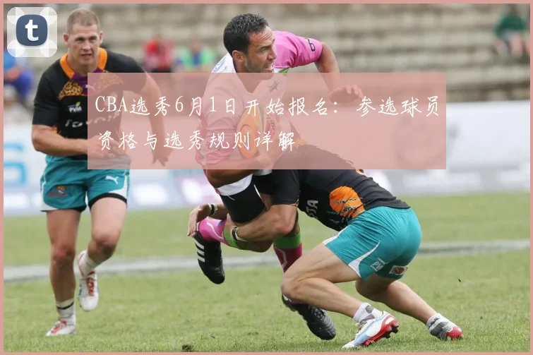 CBA选秀6月1日开始报名：参选球员资格与选秀规则详解