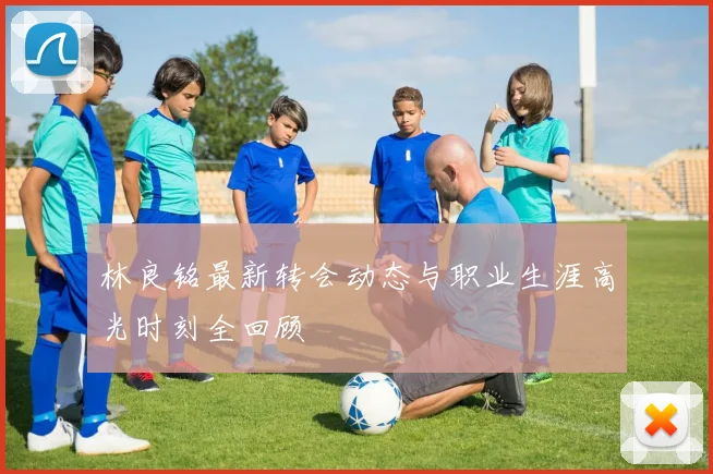 林良铭最新转会动态与职业生涯高光时刻全回顾