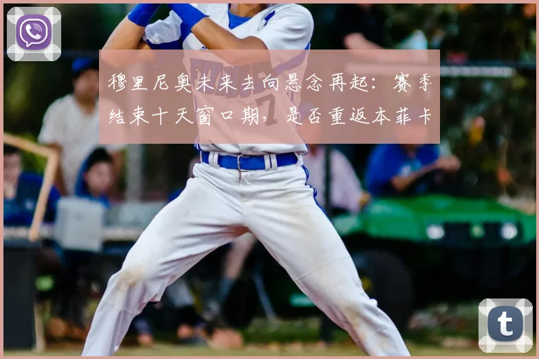 穆里尼奥未来去向悬念再起:赛季结束十天窗口期,是否重返本菲卡成焦点话题