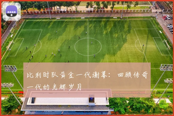 比利时队黄金一代谢幕：回顾传奇一代的光辉岁月