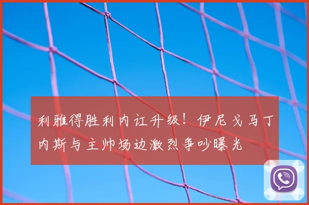 利雅得胜利内讧升级！伊尼戈马丁内斯与主帅场边激烈争吵曝光