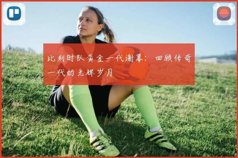 比利时队黄金一代谢幕:回顾传奇一代的光辉岁月